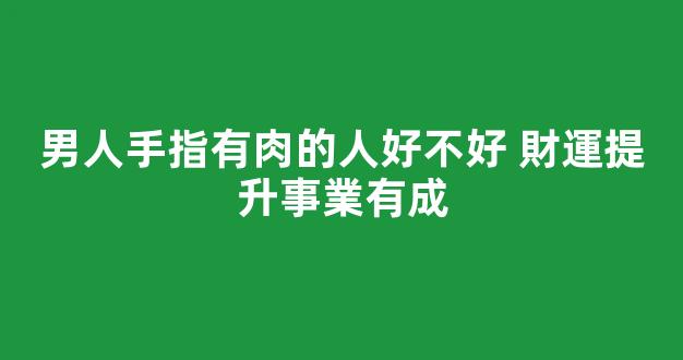 男人手指有肉的人好不好 財運提升事業有成